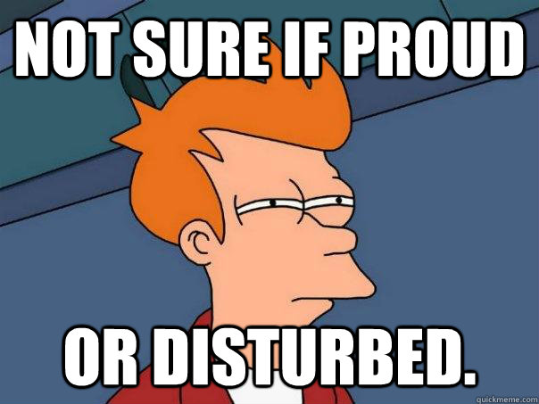 Not sure if proud Or disturbed.  Futurama Fry