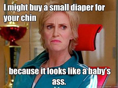 I might buy a small diaper for your chin  because it looks like a baby’s ass.  