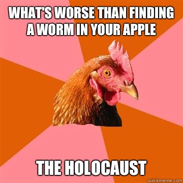 What's worse than finding a worm in your apple 
The holocaust   Anti-Joke Chicken