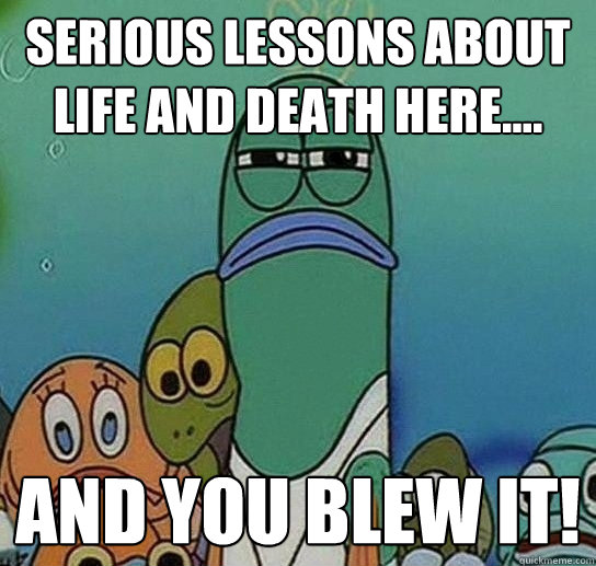 serious lessons about life and death here.... and you blew it!  Serious fish SpongeBob