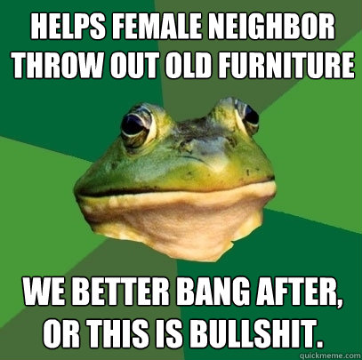 helps female neighbor throw out old furniture we better bang after, or this is bullshit.  Foul Bachelor Frog