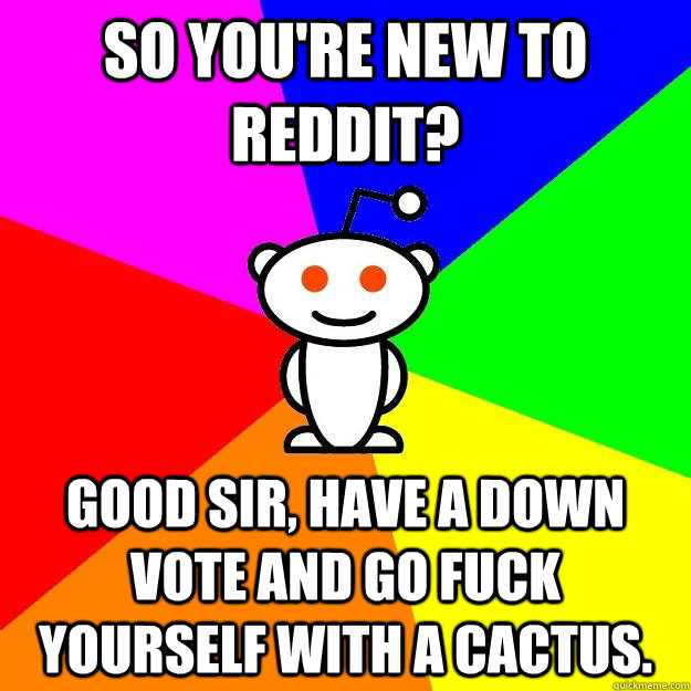 So you're new to reddit? Good sir, have a down vote and go fuck yourself with a cactus.  Reddit Alien