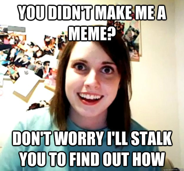 you didn't make me a meme? don't worry i'll stalk you to find out how  Overly Attached Girlfriend
