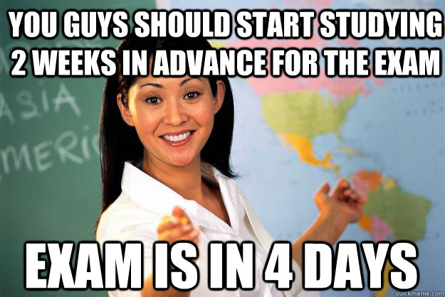 You guys should start studying 2 weeks in advance for the exam exam is in 4 days - You guys should start studying 2 weeks in advance for the exam exam is in 4 days  Unhelpful High School Teacher