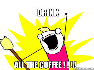 drink all the coffee ! ! ! !  All The Things