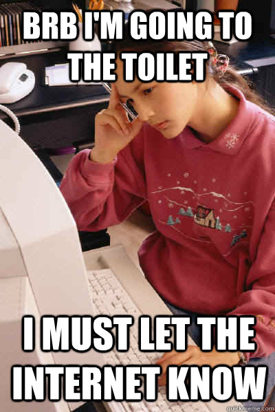 Brb I'm going to the toilet i must let the internet know  I must let the internet know