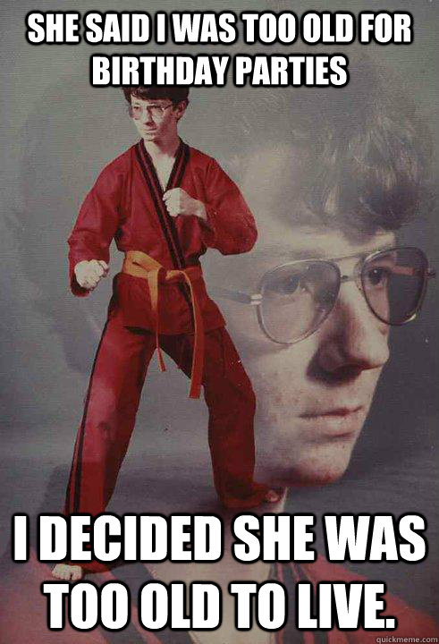 She said I was too old for birthday parties I decided she was too old to live.  Karate Kyle