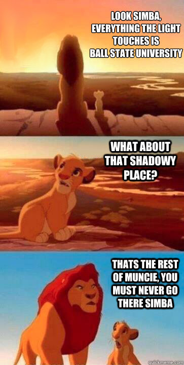 look simba, everything the light touches is 
Ball State University what about that shadowy place? Thats the rest of Muncie, you must never go there Simba  SIMBA