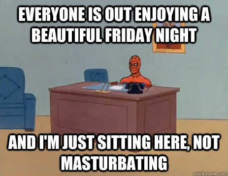 Everyone is out enjoying a beautiful friday night and i'm just sitting here, NOT masturbating  