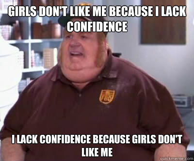 Girls don't like me because i lack confidence I lack confidence because girls don't like me  Fat Bastard