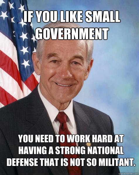 If you like small government you need to work hard at having a strong national defense that is not so militant.   Ron Paul