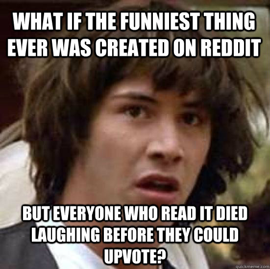 what if the funniest thing ever was created on reddit but everyone who read it died laughing before they could upvote?  conspiracy keanu