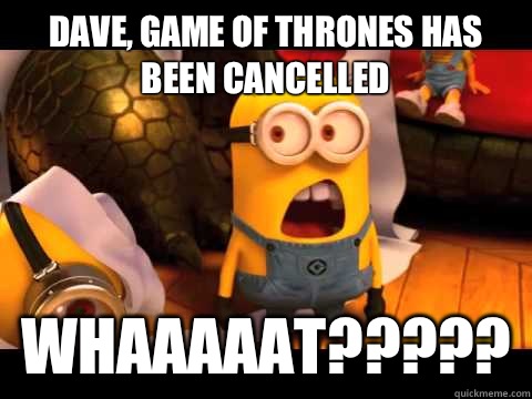 Dave, Game of Thrones has been cancelled Whaaaaat?????  minion