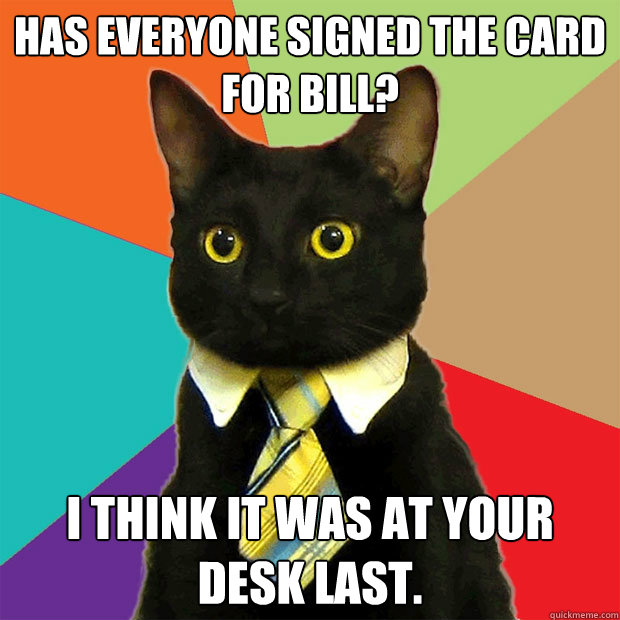 Has everyone signed the card for Bill? I think it was at your desk last.  Business Cat