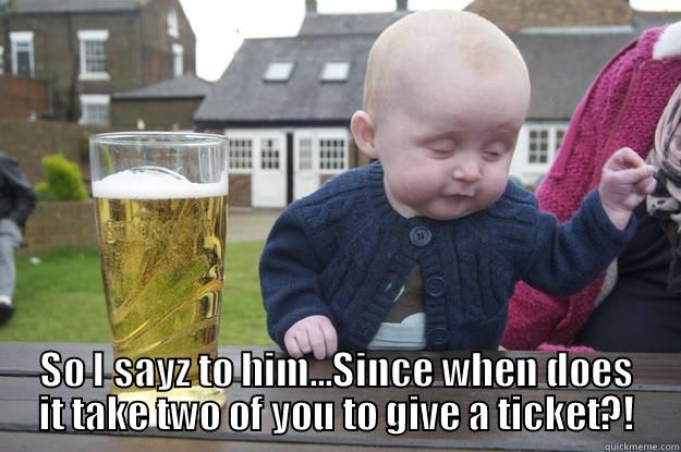  SO I SAYZ TO HIM...SINCE WHEN DOES IT TAKE TWO OF YOU TO GIVE A TICKET?! drunk baby