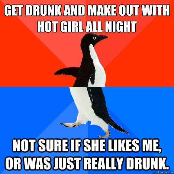 Get drunk and make out with hot girl all night Not sure if she likes me, or was just really drunk.  Socially Awesome Awkward Penguin