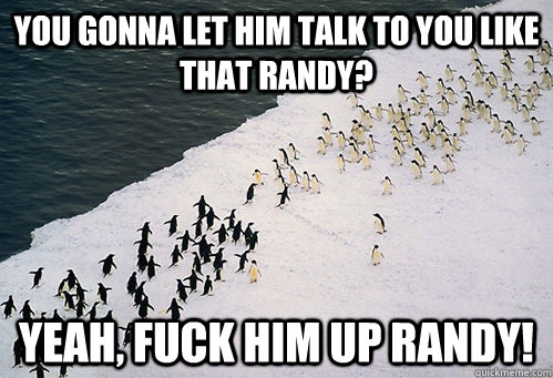 You gonna let him talk to you like that randy? Yeah, fuck him up randy!  You talkin to me
