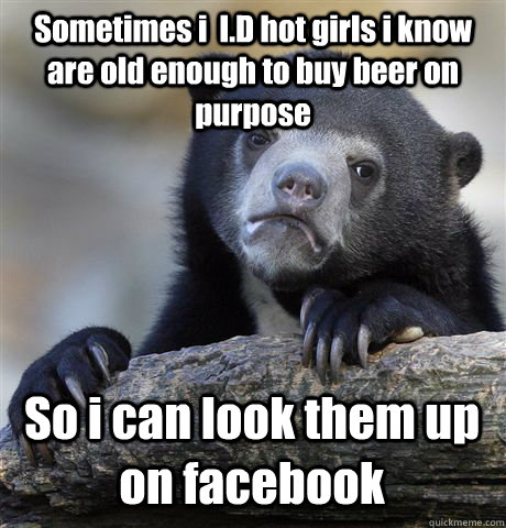 Sometimes i  I.D hot girls i know are old enough to buy beer on purpose So i can look them up on facebook  Confession Bear
