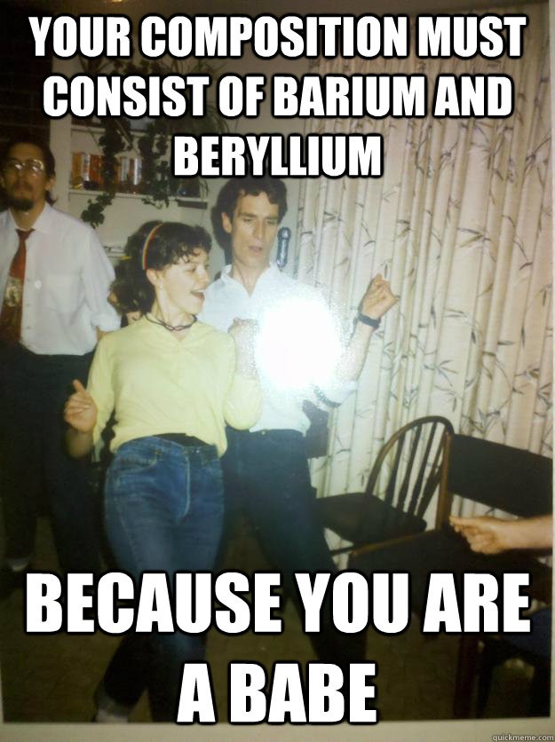 Your composition must consist of barium and beryllium Because you are a babe - Your composition must consist of barium and beryllium Because you are a babe  Bill Nye Rocks out.