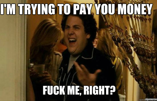 I'm trying to pay you money  FUCK ME, RIGHT?  fuck me right