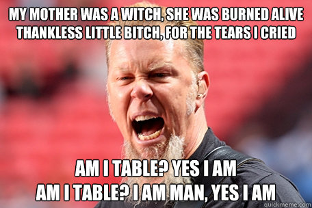 My mother was a witch, she was burned alive
Thankless little bitch, for the tears I cried Am I table? Yes I am
Am I table? I am man, yes I am  I AM THE TABLE - James Hetfield