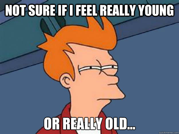 not sure if i feel really young or really old...  Unsure Fry