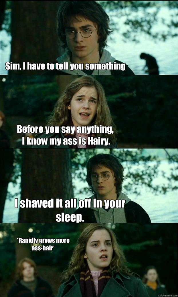 Sim, I have to tell you something Before you say anything,
 I know my ass is Hairy. I shaved it all off in your sleep. *Rapidly grows more ass-hair*  Horny Harry
