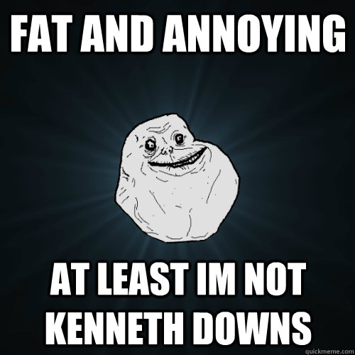 fat and annoying at least im not Kenneth downs  - fat and annoying at least im not Kenneth downs   Forever Alone