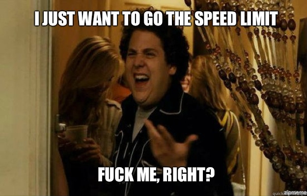 I just want to go the speed limit FUCK ME, RIGHT?  fuck me right