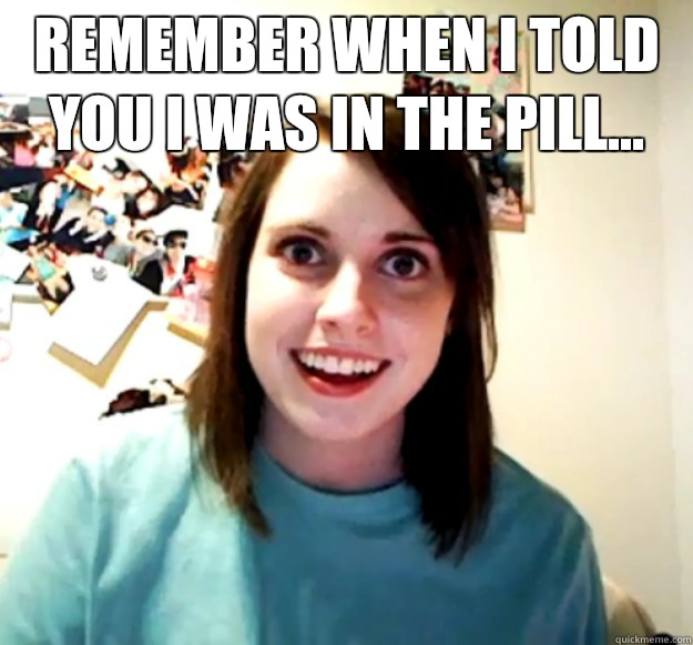 Remember when I told you I was in the pill...   Overly Attached Girlfriend