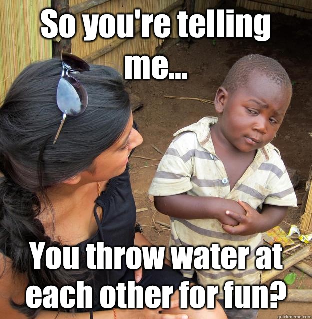 So you're telling me... You throw water at each other for fun?  3rd World Skeptical Child