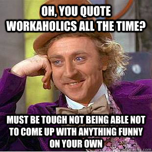 Oh, you quote Workaholics all the time? Must be tough not being able not to come up with anything funny on your own  Condescending Wonka