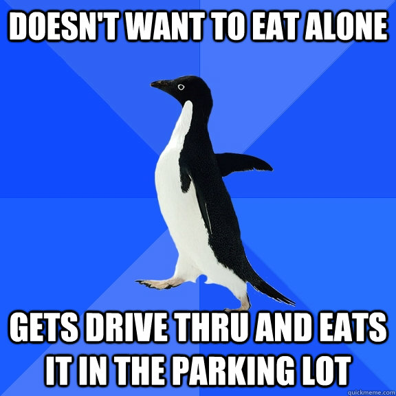 Doesn't want to eat alone Gets drive thru and eats it in the parking lot  Socially Awkward Penguin