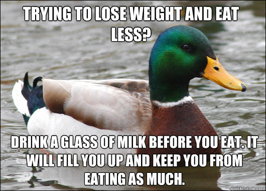 Trying to lose weight and eat less? Drink a glass of milk before you eat. It will fill you up and keep you from eating as much.  Actual Advice Mallard