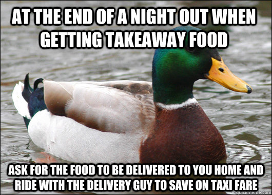 AT THE END OF A NIGHT OUT WHEN GETTING TAKEAWAY FOOD ASK FOR THE FOOD TO BE DELIVERED TO YOU HOME AND RIDE WITH THE DELIVERY GUY TO SAVE ON TAXI FARE  Actual Advice Mallard