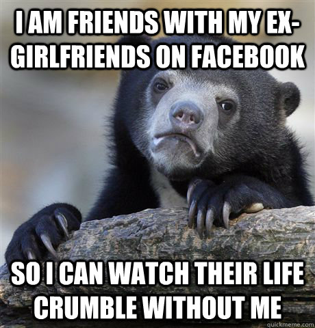 I am friends with my ex-girlfriends on Facebook So I can watch their life crumble without me - I am friends with my ex-girlfriends on Facebook So I can watch their life crumble without me  Confession Bear