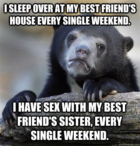 I SLEEP OVER AT MY BEST FRIEND'S HOUSE EVERY SINGLE WEEKEND. I HAVE SEX WITH MY BEST FRIEND'S SISTER, EVERY SINGLE WEEKEND. - I SLEEP OVER AT MY BEST FRIEND'S HOUSE EVERY SINGLE WEEKEND. I HAVE SEX WITH MY BEST FRIEND'S SISTER, EVERY SINGLE WEEKEND.  Confession Bear