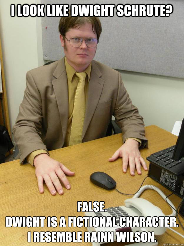 I look like Dwight Schrute? False.
Dwight is a fictional character.  I resemble Rainn Wilson. - I look like Dwight Schrute? False.
Dwight is a fictional character.  I resemble Rainn Wilson.  Misc