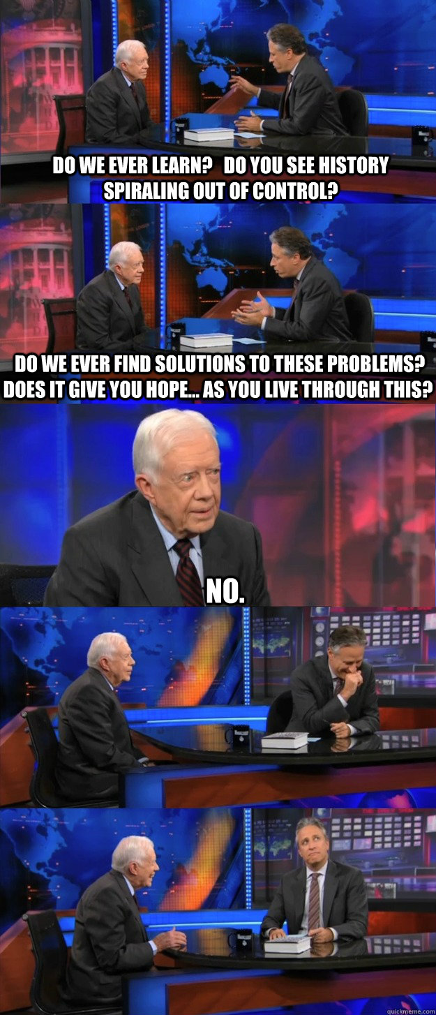 Do we ever learn?   Do you see history spiraling out of control?  Do we ever find solutions to these problems?  Does it give you hope... as you live through this? No. - Do we ever learn?   Do you see history spiraling out of control?  Do we ever find solutions to these problems?  Does it give you hope... as you live through this? No.  Misc