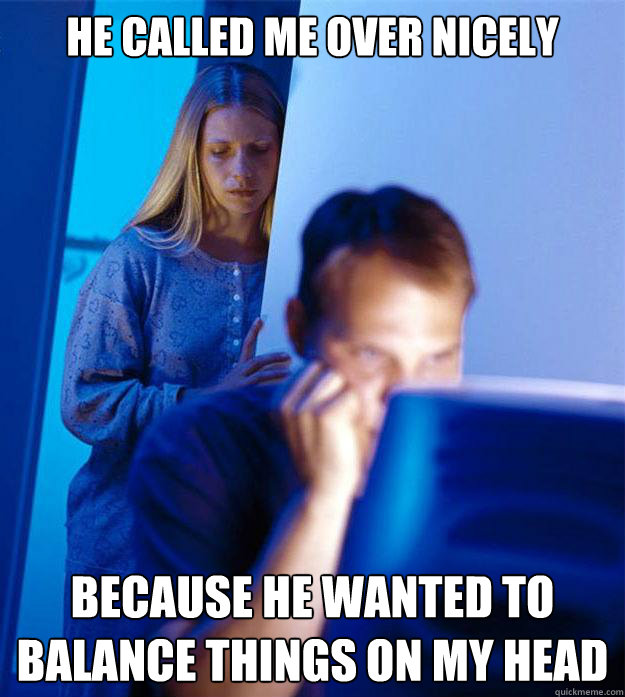 He called me over nicely Because he wanted to balance things on my head  RedditorsWife