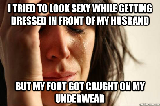I tried to look sexy while getting dressed in front of my husband but my foot got caught on my underwear  First World Problems