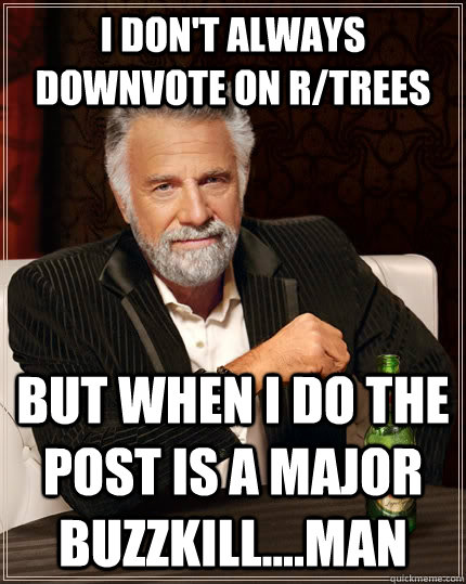 I don't always downvote on r/trees but when I do the post is a major buzzkill....man  The Most Interesting Man In The World