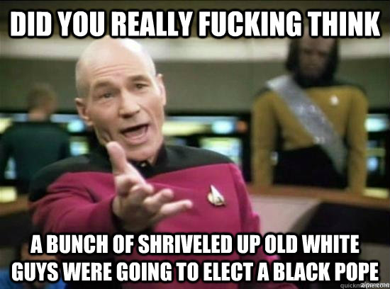 DID YOU REALLY FUCKING THINK A BUNCH OF SHRIVELED UP OLD WHITE GUYS WERE GOING TO ELECT A BLACK POPE  Annoyed Picard HD