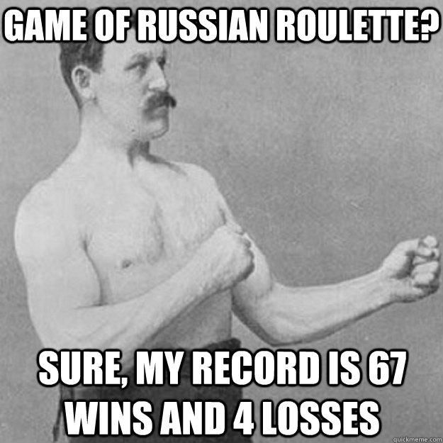 Game of Russian Roulette? Sure, my record is 67 wins and 4 losses  overly manly man