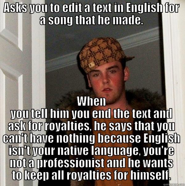 ASKS YOU TO EDIT A TEXT IN ENGLISH FOR A SONG THAT HE MADE. WHEN YOU TELL HIM YOU END THE TEXT AND ASK FOR ROYALTIES, HE SAYS THAT YOU CAN'T HAVE NOTHING BECAUSE ENGLISH ISN'T YOUR NATIVE LANGUAGE, YOU'RE NOT A PROFESSIONIST AND HE WANTS TO KEEP ALL ROYALTIES FOR HIMSELF. Scumbag Steve