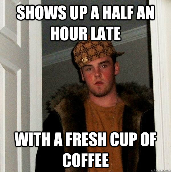 Shows up a half an hour late With a fresh cup of coffee - Shows up a half an hour late With a fresh cup of coffee  Scumbag Steve