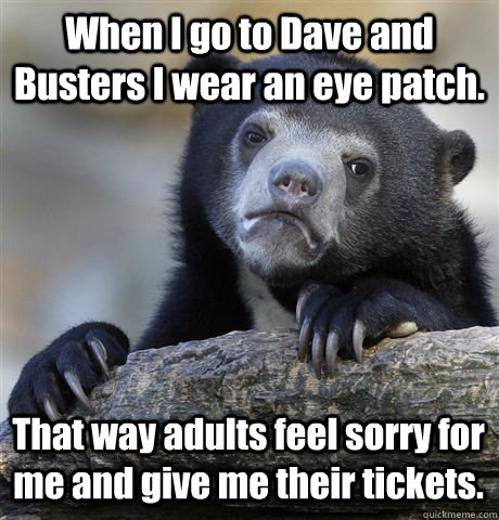 When I go to Dave and Busters I wear an eye patch. That way adults feel sorry for me and give me their tickets.  Confession Bear