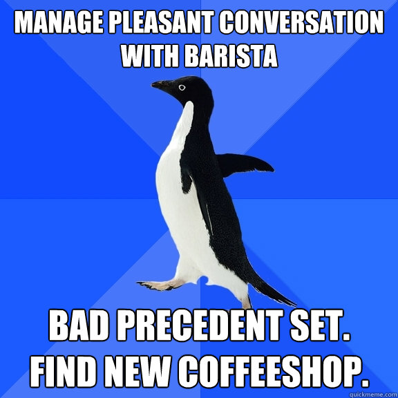 Manage pleasant conversation with barista Bad precedent set.  Find new coffeeshop.  Socially Awkward Penguin