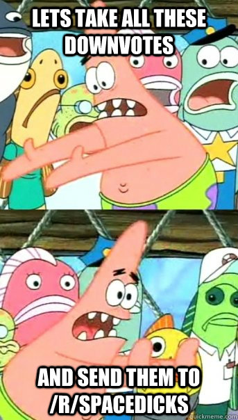 Lets take all these downvotes and send them to /r/spacedicks  Push it somewhere else Patrick