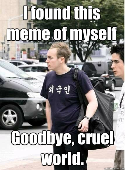 I found this meme of myself Goodbye, cruel world.   Clueless